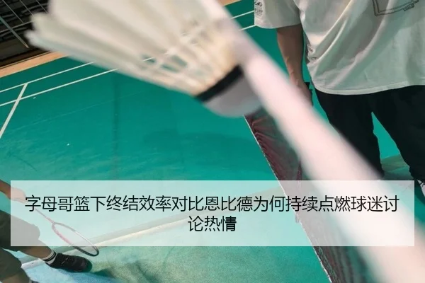 字母哥篮下终结效率对比恩比德为何持续点燃球迷讨论热情